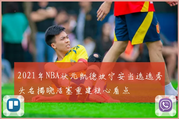 2021年NBA状元凯德坎宁安当选选秀头名揭晓活塞重建核心看点