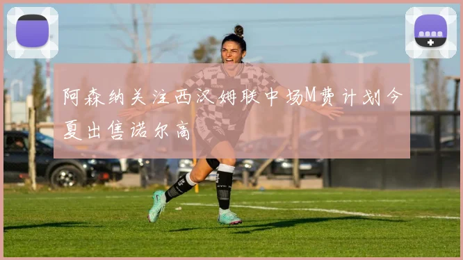 阿森纳关注西汉姆联中场M费计划今夏出售诺尔高