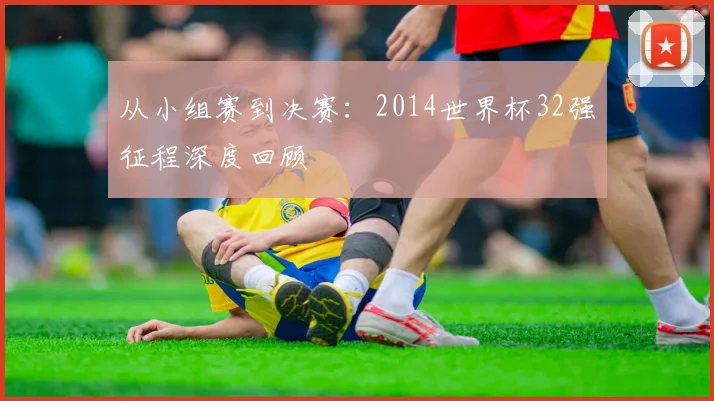 从小组赛到决赛：2014世界杯32强征程深度回顾