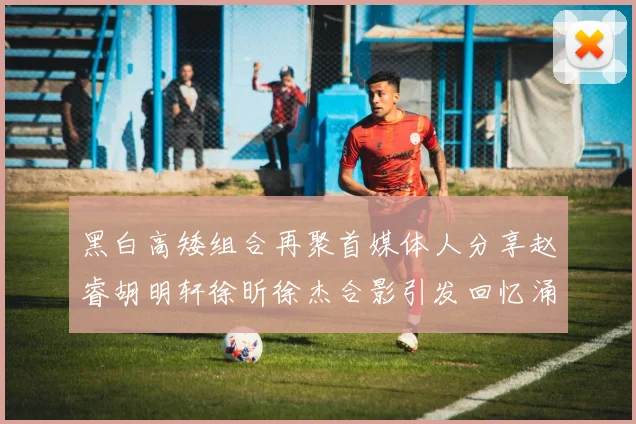 黑白高矮组合再聚首媒体人分享赵睿胡明轩徐昕徐杰合影引发回忆涌现